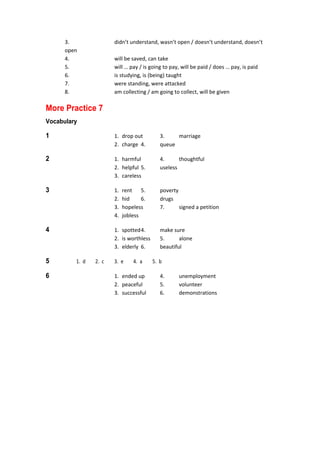   3.  didn’t understand, wasn’t open / doesn’t understand, doesn’t 
open 
  4.  will be saved, can take 
  5.  will … pay / is going to pay, will be paid / does … pay, is paid 
  6.  is studying, is (being) taught 
  7.  were standing, were attacked 
  8.  am collecting / am going to collect, will be given 
More Practice 7
Vocabulary
1  1.  drop out  3.  marriage 
  2.  charge  4.  queue 
2  1.  harmful  4.  thoughtful 
  2.  helpful 5.  useless 
  3.  careless 
3  1.  rent  5.  poverty 
  2.  hid  6.  drugs 
  3.  hopeless  7.  signed a petition 
  4.  jobless 
4  1.  spotted 4.  make sure 
  2.  is worthless  5.  alone 
  3.  elderly  6.  beautiful 
5  1.  d  2.  c  3.  e  4.  a  5.  b 
6  1.  ended up  4.  unemployment 
  2.  peaceful  5.  volunteer 
  3.  successful  6.  demonstrations 
 