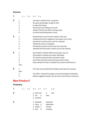 Grammar
1  1.  a  2.  a  3.  b  4.  a 
2  1.  Jim hadn’t visited him for a long time 
  2.  the party would begin at eight o’clock 
  3.  to open their books 
  4.  the biscuits were baking in the oven 
  5.  asking / that they ask Matt to bring a pizza 
  6.  his family had already been to Paris 
3  1.  boasted that he was the best student in the class 
  2.  complained that the neighbours had made a lot of noise 
  3.  warned her secretary not to use her computer 
  4.  told Daniel to buy a newspaper 
  5.  threatened to punish me the next time I was late 
  6.  admitted that they hadn’t invited Larry to the meeting 
4  1.  Sara asked if / whether Mark was buying a new car. 
  2.  Clive asked if / whether the water had boiled. 
  3.  The waitress enquired what I wanted to order. 
  4.  Aunt Ruby asked why they had to go to bed so early. 
  5.  Peter wanted to know if / whether the concert would start on 
time. 
5  1.  The hotel clerk said (that) the bellboy would take the suitcases 
later. 
  2.  The officer ordered the people to leave the building immediately. 
  3.  William suggested trying / that we try the new Chinese restaurant. 
More Practice 8
Vocabulary
1  1.  c  2.  a  3.  d  4.  f  5.  e  6.  b 
2  1.  don’t tell  4.  thin 
  2.  can  5.  hate 
  3.  excellent 
3  1.  blocked 5.  password 
  2.  inbox  6.  application 
  3.  profile  7.  remove 
  4.  wall  8.  insulting 
 