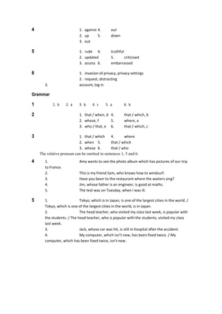 4  1.  against 4.  out 
  2.  up  5.  down 
  3.  out 
5  1.  rude  4.  truthful 
  2.  updated  5.  criticised 
  3.  access  6.  embarrassed 
6  1.  invasion of privacy, privacy settings 
  2.  request, distracting 
  3.  account, log in 
Grammar
1  1.  b  2.  a  3.  b  4.  c  5.  a  6.  b 
2  1.  that / when, d  4.  that / which, b 
  2.  whose, f  5.  where, a 
  3.  who / that, e  6.  that / which, c 
3  1.  that / which  4.  where 
  2.  when  5.  that / which 
  3.  whose  6.  that / who 
The relative pronoun can be omitted in sentences 1, 5 and 6.
4  1.  Amy wants to see the photo album which has pictures of our trip 
to France. 
  2.  This is my friend Sam, who knows how to windsurf. 
  3.  Have you been to the restaurant where the waiters sing? 
  4.  Jim, whose father is an engineer, is good at maths. 
  5.  The test was on Tuesday, when I was ill. 
5  1.  Tokyo, which is in Japan, is one of the largest cities in the world. / 
Tokyo, which is one of the largest cities in the world, is in Japan. 
  2.  The head teacher, who visited my class last week, is popular with 
the students. / The head teacher, who is popular with the students, visited my class 
last week. 
  3.  Jack, whose car was hit, is still in hospital after the accident. 
  4.  My computer, which isn’t new, has been fixed twice. / My 
computer, which has been fixed twice, isn’t new. 
 