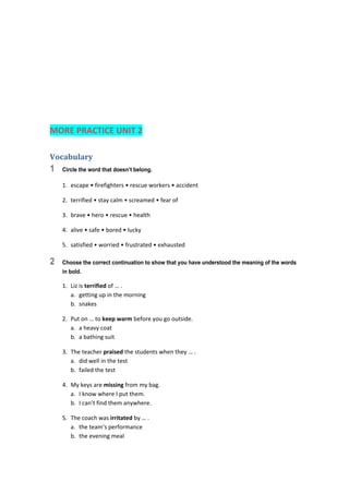  
 
 
 
 
MORE PRACTICE UNIT 2 
Vocabulary	
1 Circle the word that doesn’t belong.
1.  escape • firefighters • rescue workers • accident 
2.  terrified • stay calm • screamed • fear of 
3.  brave • hero • rescue • health 
4.  alive • safe • bored • lucky 
5.  satisfied • worried • frustrated • exhausted 
2 Choose the correct continuation to show that you have understood the meaning of the words
in bold.
1.  Liz is terrified of … . 
a.  getting up in the morning 
b.  snakes 
2.  Put on … to keep warm before you go outside. 
a.  a heavy coat 
b.  a bathing suit 
3.  The teacher praised the students when they … . 
a.  did well in the test 
b.  failed the test 
4.  My keys are missing from my bag. 
a.  I know where I put them. 
b.  I can’t find them anywhere. 
5.  The coach was irritated by … . 
a.  the team’s performance 
b.  the evening meal 
 