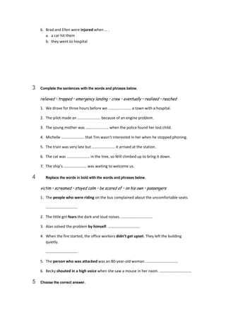 6.  Brad and Ellen were injured when … . 
a.  a car hit them 
b.  they went to hospital 
3 Complete the sentences with the words and phrases below.
relieved • trapped • emergency landing • crew • eventually • realised • reached
1.  We drove for three hours before we …………………… a town with a hospital. 
2.  The pilot made an …………………… because of an engine problem. 
3.  The young mother was …………………… when the police found her lost child. 
4.  Michelle …………………… that Tim wasn’t interested in her when he stopped phoning. 
5.  The train was very late but …………………… it arrived at the station. 
6.  The cat was …………………… in the tree, so Will climbed up to bring it down. 
7.  The ship’s …………………… was waiting to welcome us. 
4 Replace the words in bold with the words and phrases below.
victim • screamed • stayed calm • be scared of • on his own • passengers
1.  The people who were riding on the bus complained about the uncomfortable seats. 
  …………………………… 
2.  The little girl fears the dark and loud noises. …………………………… 
3.  Alan solved the problem by himself. …………………………… 
4.  When the fire started, the office workers didn’t get upset. They left the building 
quietly. 
  …………………………… 
5.  The person who was attacked was an 80‐year‐old woman. …………………………… 
6.  Becky shouted in a high voice when she saw a mouse in her room. …………………………… 
5 Choose the correct answer.
 