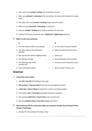 1.  The concert was excited / exciting. We loved every minute! 
2.  Peter was confused / confusing by the instructions. He had to ask his teacher to repeat 
them. 
3.  This cake is the most amazed / amazing thing I have ever tasted. 
4.  When are you interested / interesting in visiting us? 
5.  Kate was thrilled / thrilling when Andrew asked her to marry him. 
6.  Driving in the heavy snowstorm was a frightened / frightening experience. 
6 Match A to B to form sentences.
A B
1.  The man risked his life to save the girl  ……  a.  an hour after the plane had left. 
2.  The news reports natural disasters  ……  b.  when he went into the burning 
building. 
3.  We searched the whole neighbourhood,  ……  c.  Sandra cry. 
4.  How did you manage  ……  d.  like earthquakes and hurricanes. 
5.  The shocking news made  ……  e.  to save so much money from your 
summer job? 
6.  They reached the airport  ……  f.  but we couldn’t find our cat. 
Grammar
1 Choose the correct answer.
1.  Judy left / has left the building an hour ago. 
2.  Did you have / Have you had time to visit your grandparents lately? 
3.  I didn’t like / haven’t liked the book that I read for my English project. 
4.  The children were / have been tired after the hike on Saturday. 
5.  The company didn’t hire / hasn’t hired a new secretary yet. 
6.  How long did they know / have they known each other? 
2 Write sentences with the words below. Make any necessary changes. Use the Present Perfect
Simple or Past Simple.
1.  already / for the evening / the shop / close 
   ............................................................................................................................................................  
 