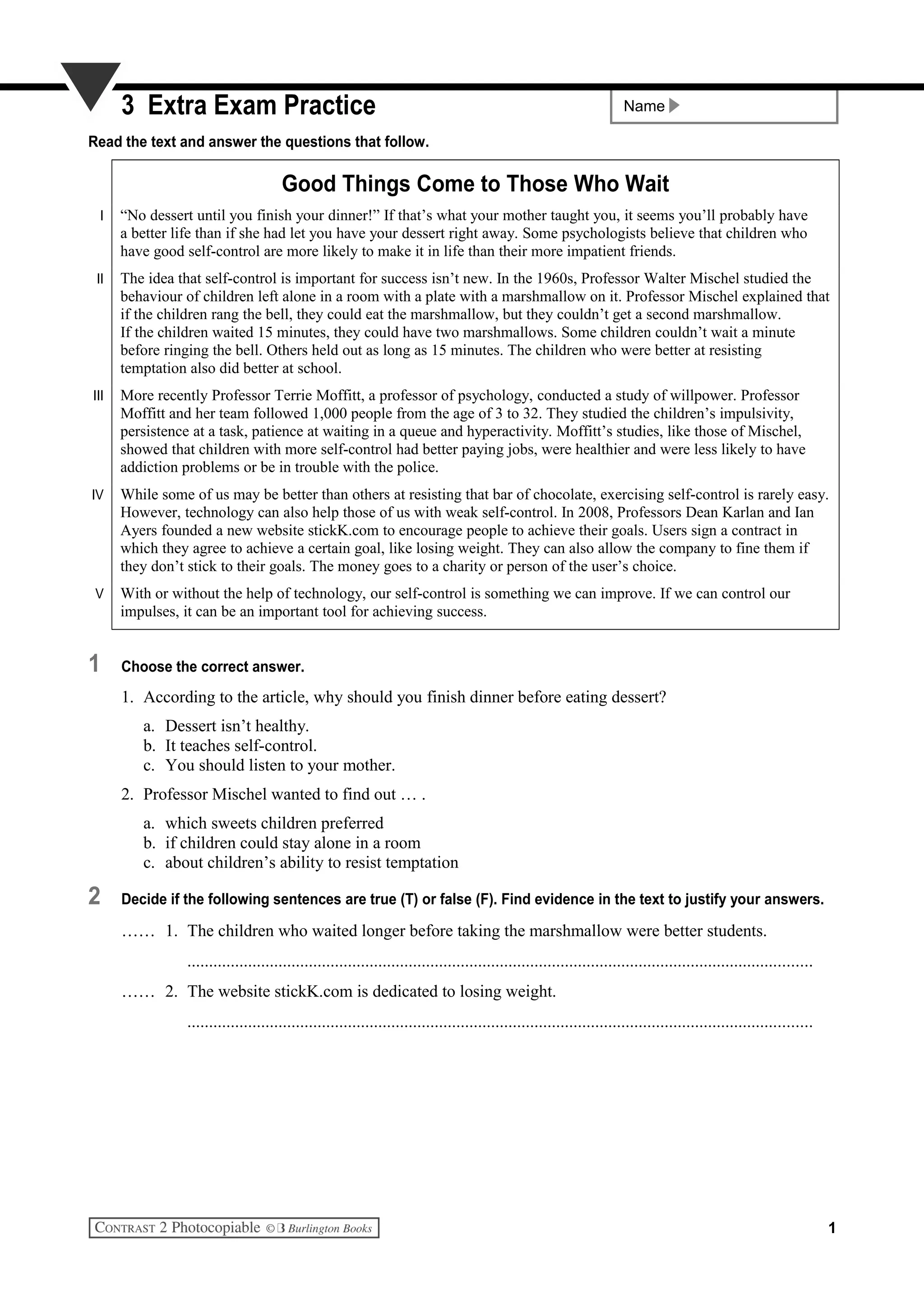 Name3 Extra Exam Practice
Read the text and answer the questions that follow.
Good Things Come to Those Who Wait
I “No dessert until you finish your dinner!” If that’s what your mother taught you, it seems you’ll probably have
a better life than if she had let you have your dessert right away. Some psychologists believe that children who
have good self-control are more likely to make it in life than their more impatient friends.
II The idea that self-control is important for success isn’t new. In the 1960s, Professor Walter Mischel studied the
behaviour of children left alone in a room with a plate with a marshmallow on it. Professor Mischel explained that
if the children rang the bell, they could eat the marshmallow, but they couldn’t get a second marshmallow.
If the children waited 15 minutes, they could have two marshmallows. Some children couldn’t wait a minute
before ringing the bell. Others held out as long as 15 minutes. The children who were better at resisting
temptation also did better at school.
III More recently Professor Terrie Moffitt, a professor of psychology, conducted a study of willpower. Professor
Moffitt and her team followed 1,000 people from the age of 3 to 32. They studied the children’s impulsivity,
persistence at a task, patience at waiting in a queue and hyperactivity. Moffitt’s studies, like those of Mischel,
showed that children with more self-control had better paying jobs, were healthier and were less likely to have
addiction problems or be in trouble with the police.
IV While some of us may be better than others at resisting that bar of chocolate, exercising self-control is rarely easy.
However, technology can also help those of us with weak self-control. In 2008, Professors Dean Karlan and Ian
Ayers founded a new website stickK.com to encourage people to achieve their goals. Users sign a contract in
which they agree to achieve a certain goal, like losing weight. They can also allow the company to fine them if
they don’t stick to their goals. The money goes to a charity or person of the user’s choice.
V With or without the help of technology, our self-control is something we can improve. If we can control our
impulses, it can be an important tool for achieving success.
1 Choose the correct answer.
1. According to the article, why should you finish dinner before eating dessert?
a. Dessert isn’t healthy.
b. It teaches self-control.
c. You should listen to your mother.
2. Professor Mischel wanted to find out … .
a. which sweets children preferred
b. if children could stay alone in a room
c. about children’s ability to resist temptation
2 Decide if the following sentences are true (T) or false (F). Find evidence in the text to justify your answers.
…… 1. The children who waited longer before taking the marshmallow were better students.
................................................................................................................................................
…… 2. The website stickK.com is dedicated to losing weight.
................................................................................................................................................
1
 