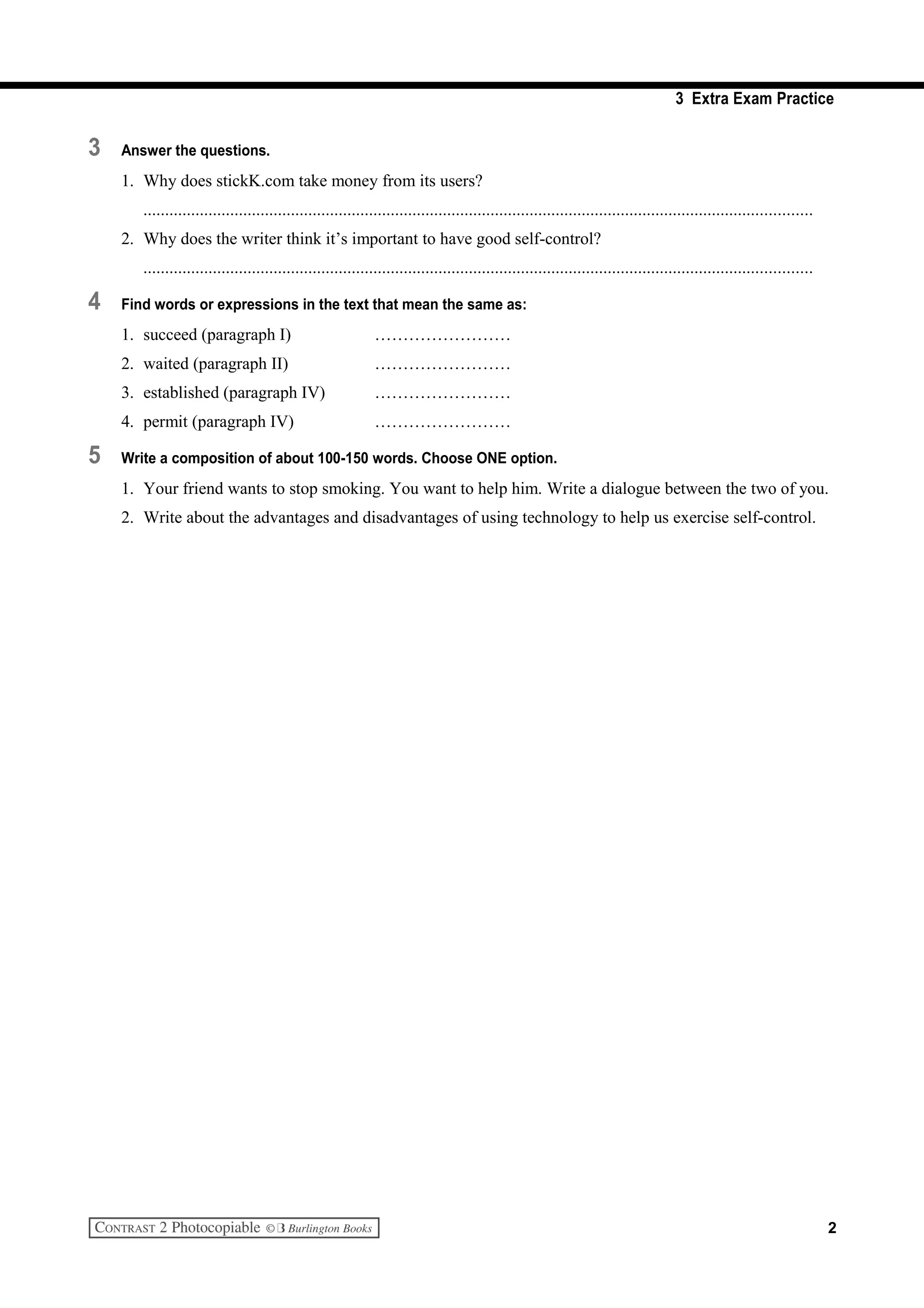 3 Extra Exam Practice
3 Answer the questions.
1. Why does stickK.com take money from its users?
..........................................................................................................................................................
2. Why does the writer think it’s important to have good self-control?
..........................................................................................................................................................
4 Find words or expressions in the text that mean the same as:
1. succeed (paragraph I) ……………………
2. waited (paragraph II) ……………………
3. established (paragraph IV) ……………………
4. permit (paragraph IV) ……………………
5 Write a composition of about 100-150 words. Choose ONE option.
1. Your friend wants to stop smoking. You want to help him. Write a dialogue between the two of you.
2. Write about the advantages and disadvantages of using technology to help us exercise self-control.
2
 