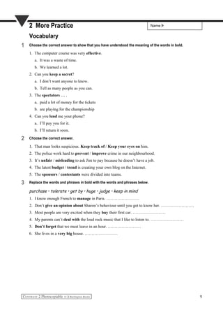 Name2 More Practice
Vocabulary
1 Choose the correct answer to show that you have understood the meaning of the words in bold.
1. The computer course was very effective.
a. It was a waste of time.
b. We learned a lot.
2. Can you keep a secret?
a. I don’t want anyone to know.
b. Tell as many people as you can.
3. The spectators … .
a. paid a lot of money for the tickets
b. are playing for the championship
4. Can you lend me your phone?
a. I’ll pay you for it.
b. I’ll return it soon.
2 Choose the correct answer.
1. That man looks suspicious. Keep track of / Keep your eyes on him.
2. The police work hard to prevent / improve crime in our neighbourhood.
3. It’s unfair / misleading to ask Jim to pay because he doesn’t have a job.
4. The latest budget / trend is creating your own blog on the Internet.
5. The sponsors / contestants were divided into teams.
3 Replace the words and phrases in bold with the words and phrases below.
purchase • tolerate • get by • huge • judge • keep in mind
1. I know enough French to manage in Paris. ……………………
2. Don’t give an opinion about Sharon’s behaviour until you get to know her. ……………………
3. Most people are very excited when they buy their first car. ……………………
4. My parents can’t deal with the loud rock music that I like to listen to. ……………………
5. Don’t forget that we must leave in an hour. ……………………
6. She lives in a very big house. ……………………
1
 