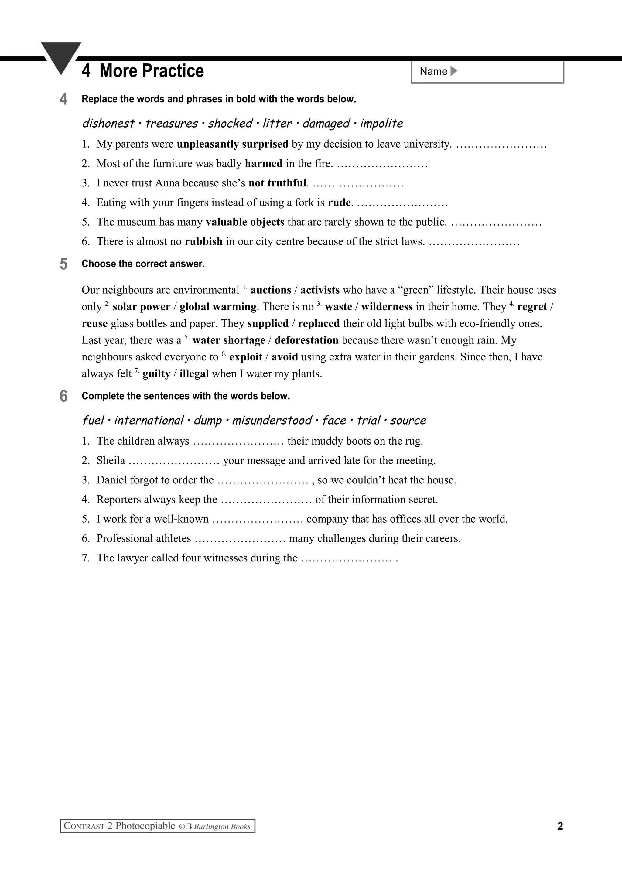 Name4 More Practice
4 Replace the words and phrases in bold with the words below.
dishonest • treasures • shocked • litter • damaged • impolite
1. My parents were unpleasantly surprised by my decision to leave university. ……………………
2. Most of the furniture was badly harmed in the fire. ……………………
3. I never trust Anna because she’s not truthful. ……………………
4. Eating with your fingers instead of using a fork is rude. ……………………
5. The museum has many valuable objects that are rarely shown to the public. ……………………
6. There is almost no rubbish in our city centre because of the strict laws. ……………………
5 Choose the correct answer.
Our neighbours are environmental 1.
auctions / activists who have a “green” lifestyle. Their house uses
only 2.
solar power / global warming. There is no 3.
waste / wilderness in their home. They 4.
regret /
reuse glass bottles and paper. They supplied / replaced their old light bulbs with eco-friendly ones.
Last year, there was a 5.
water shortage / deforestation because there wasn’t enough rain. My
neighbours asked everyone to 6.
exploit / avoid using extra water in their gardens. Since then, I have
always felt 7.
guilty / illegal when I water my plants.
6 Complete the sentences with the words below.
fuel • international • dump • misunderstood • face • trial • source
1. The children always …………………… their muddy boots on the rug.
2. Sheila …………………… your message and arrived late for the meeting.
3. Daniel forgot to order the …………………… , so we couldn’t heat the house.
4. Reporters always keep the …………………… of their information secret.
5. I work for a well-known …………………… company that has offices all over the world.
6. Professional athletes …………………… many challenges during their careers.
7. The lawyer called four witnesses during the …………………… .
2
 