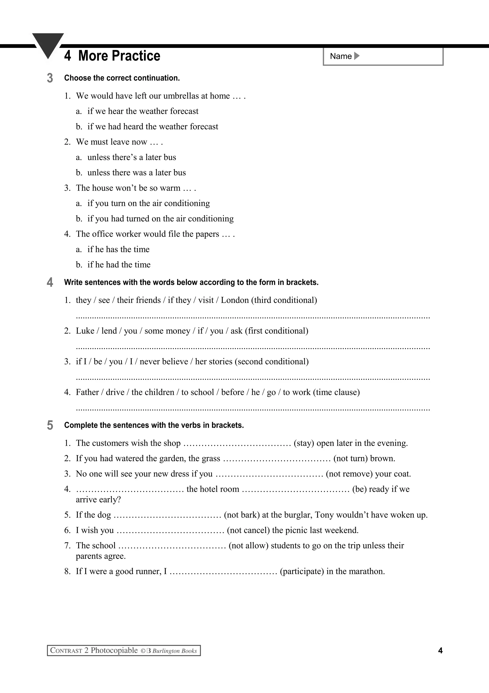 Name4 More Practice
3 Choose the correct continuation.
1. We would have left our umbrellas at home … .
a. if we hear the weather forecast
b. if we had heard the weather forecast
2. We must leave now … .
a. unless there’s a later bus
b. unless there was a later bus
3. The house won’t be so warm … .
a. if you turn on the air conditioning
b. if you had turned on the air conditioning
4. The office worker would file the papers … .
a. if he has the time
b. if he had the time
4 Write sentences with the words below according to the form in brackets.
1. they / see / their friends / if they / visit / London (third conditional)
..........................................................................................................................................................
2. Luke / lend / you / some money / if / you / ask (first conditional)
..........................................................................................................................................................
3. if I / be / you / I / never believe / her stories (second conditional)
..........................................................................................................................................................
4. Father / drive / the children / to school / before / he / go / to work (time clause)
..........................................................................................................................................................
5 Complete the sentences with the verbs in brackets.
1. The customers wish the shop ……………………………… (stay) open later in the evening.
2. If you had watered the garden, the grass ……………………………… (not turn) brown.
3. No one will see your new dress if you ……………………………… (not remove) your coat.
4. ……………………………… the hotel room ……………………………… (be) ready if we
arrive early?
5. If the dog ……………………………… (not bark) at the burglar, Tony wouldn’t have woken up.
6. I wish you ……………………………… (not cancel) the picnic last weekend.
7. The school ……………………………… (not allow) students to go on the trip unless their
parents agree.
8. If I were a good runner, I ……………………………… (participate) in the marathon.
4
 