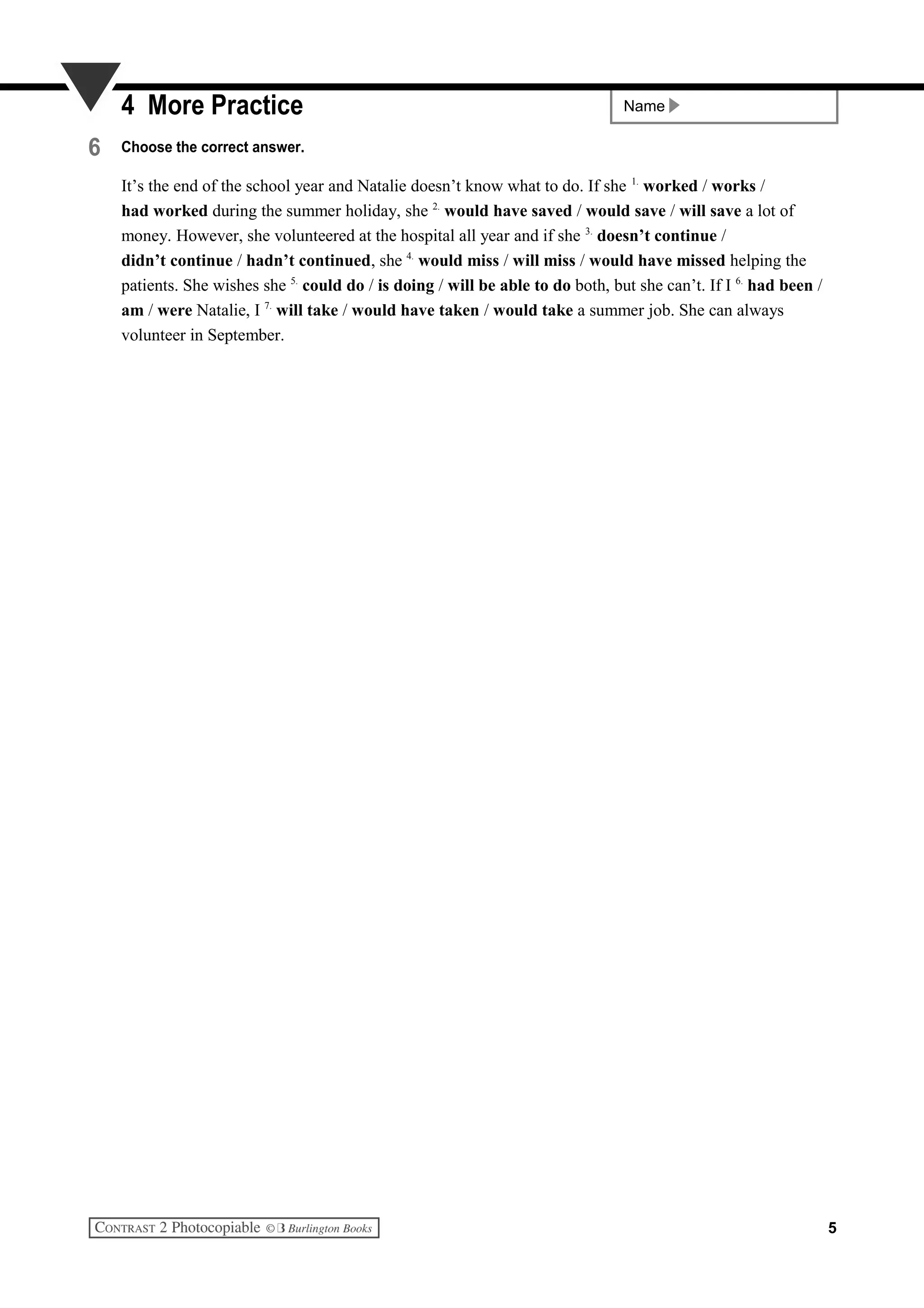 Name4 More Practice
6 Choose the correct answer.
It’s the end of the school year and Natalie doesn’t know what to do. If she 1.
worked / works /
had worked during the summer holiday, she 2.
would have saved / would save / will save a lot of
money. However, she volunteered at the hospital all year and if she 3.
doesn’t continue /
didn’t continue / hadn’t continued, she 4.
would miss / will miss / would have missed helping the
patients. She wishes she 5.
could do / is doing / will be able to do both, but she can’t. If I 6.
had been /
am / were Natalie, I 7.
will take / would have taken / would take a summer job. She can always
volunteer in September.
5
 