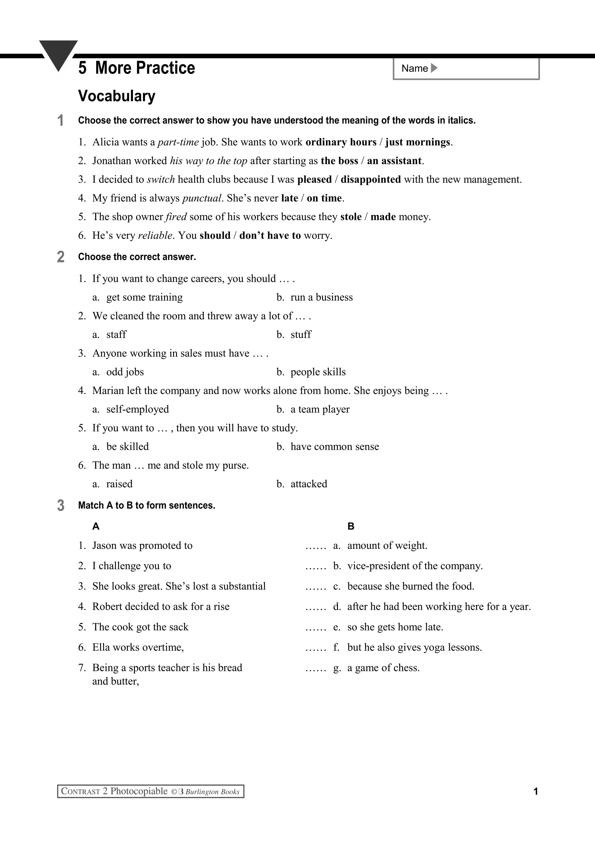 Name5 More Practice
Vocabulary
1 Choose the correct answer to show you have understood the meaning of the words in italics.
1. Alicia wants a part-time job. She wants to work ordinary hours / just mornings.
2. Jonathan worked his way to the top after starting as the boss / an assistant.
3. I decided to switch health clubs because I was pleased / disappointed with the new management.
4. My friend is always punctual. She’s never late / on time.
5. The shop owner fired some of his workers because they stole / made money.
6. He’s very reliable. You should / don’t have to worry.
2 Choose the correct answer.
1. If you want to change careers, you should … .
a. get some training b. run a business
2. We cleaned the room and threw away a lot of … .
a. staff b. stuff
3. Anyone working in sales must have … .
a. odd jobs b. people skills
4. Marian left the company and now works alone from home. She enjoys being … .
a. self-employed b. a team player
5. If you want to … , then you will have to study.
a. be skilled b. have common sense
6. The man … me and stole my purse.
a. raised b. attacked
3 Match A to B to form sentences.
A B
1. Jason was promoted to …… a. amount of weight.
2. I challenge you to …… b. vice-president of the company.
3. She looks great. She’s lost a substantial …… c. because she burned the food.
4. Robert decided to ask for a rise …… d. after he had been working here for a year.
5. The cook got the sack …… e. so she gets home late.
6. Ella works overtime, …… f. but he also gives yoga lessons.
7. Being a sports teacher is his bread …… g. a game of chess.
and butter,
1
 