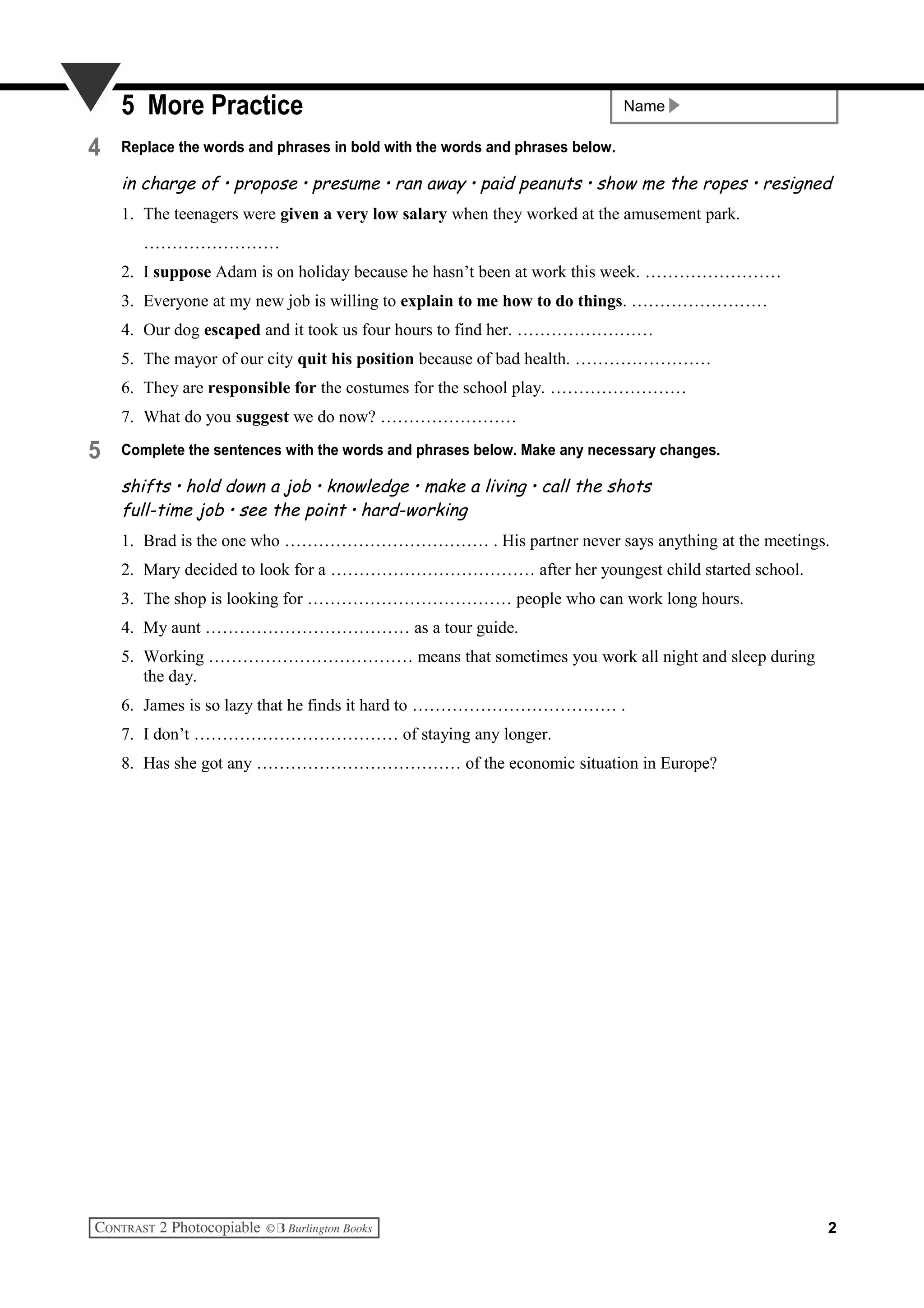 Name5 More Practice
4 Replace the words and phrases in bold with the words and phrases below.
in charge of • propose • presume • ran away • paid peanuts • show me the ropes • resigned
1. The teenagers were given a very low salary when they worked at the amusement park.
……………………
2. I suppose Adam is on holiday because he hasn’t been at work this week. ……………………
3. Everyone at my new job is willing to explain to me how to do things. ……………………
4. Our dog escaped and it took us four hours to find her. ……………………
5. The mayor of our city quit his position because of bad health. ……………………
6. They are responsible for the costumes for the school play. ……………………
7. What do you suggest we do now? ……………………
5 Complete the sentences with the words and phrases below. Make any necessary changes.
shifts • hold down a job • knowledge • make a living • call the shots
full-time job • see the point • hard-working
1. Brad is the one who ……………………………… . His partner never says anything at the meetings.
2. Mary decided to look for a ……………………………… after her youngest child started school.
3. The shop is looking for ……………………………… people who can work long hours.
4. My aunt ……………………………… as a tour guide.
5. Working ……………………………… means that sometimes you work all night and sleep during
the day.
6. James is so lazy that he finds it hard to ……………………………… .
7. I don’t ……………………………… of staying any longer.
8. Has she got any ……………………………… of the economic situation in Europe?
2
 
