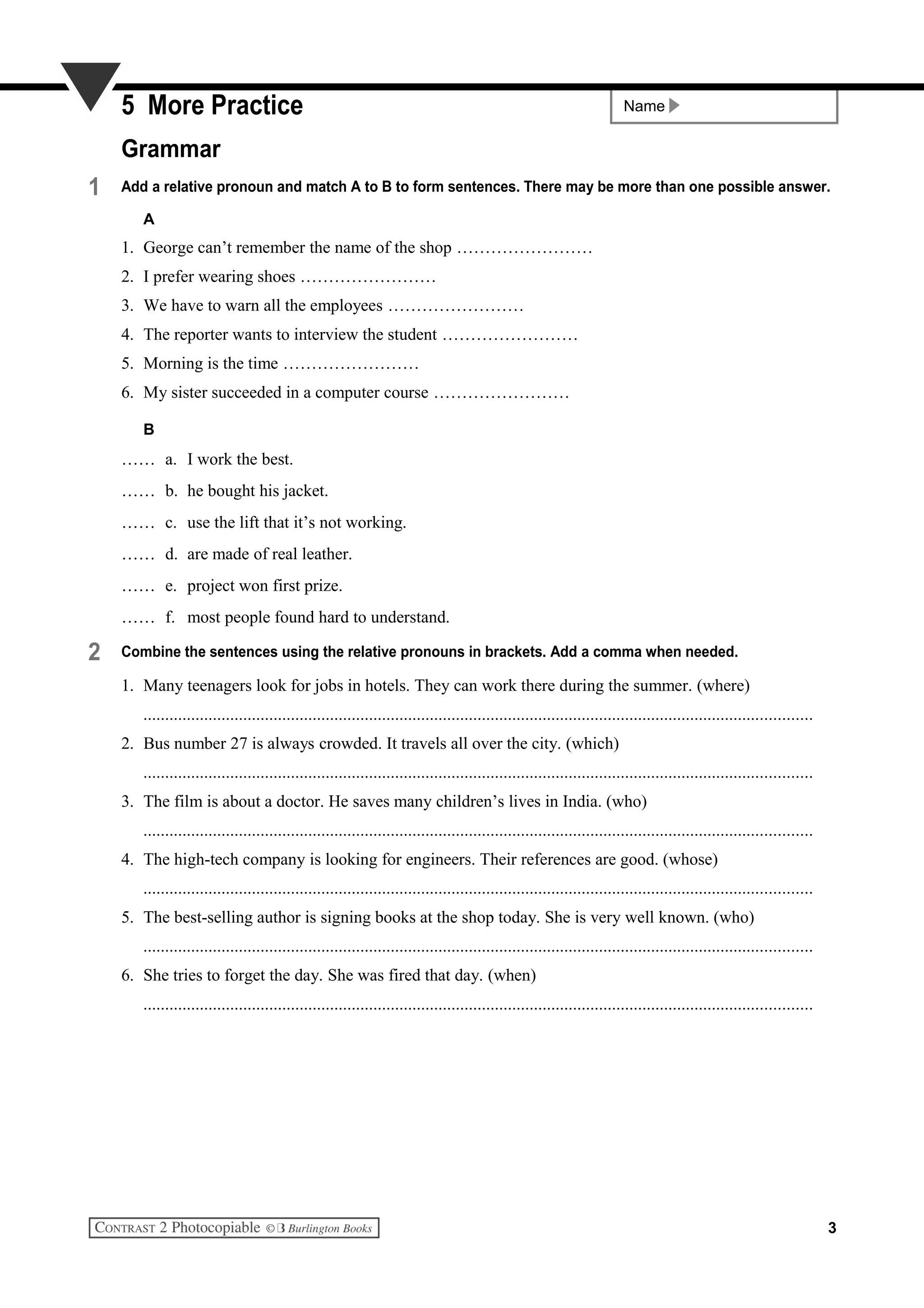 Name5 More Practice
Grammar
1 Add a relative pronoun and match A to B to form sentences. There may be more than one possible answer.
A
1. George can’t remember the name of the shop ……………………
2. I prefer wearing shoes ……………………
3. We have to warn all the employees ……………………
4. The reporter wants to interview the student ……………………
5. Morning is the time ……………………
6. My sister succeeded in a computer course ……………………
B
…… a. I work the best.
…… b. he bought his jacket.
…… c. use the lift that it’s not working.
…… d. are made of real leather.
…… e. project won first prize.
…… f. most people found hard to understand.
2 Combine the sentences using the relative pronouns in brackets. Add a comma when needed.
1. Many teenagers look for jobs in hotels. They can work there during the summer. (where)
..........................................................................................................................................................
2. Bus number 27 is always crowded. It travels all over the city. (which)
..........................................................................................................................................................
3. The film is about a doctor. He saves many children’s lives in India. (who)
..........................................................................................................................................................
4. The high-tech company is looking for engineers. Their references are good. (whose)
..........................................................................................................................................................
5. The best-selling author is signing books at the shop today. She is very well known. (who)
..........................................................................................................................................................
6. She tries to forget the day. She was fired that day. (when)
..........................................................................................................................................................
3
 