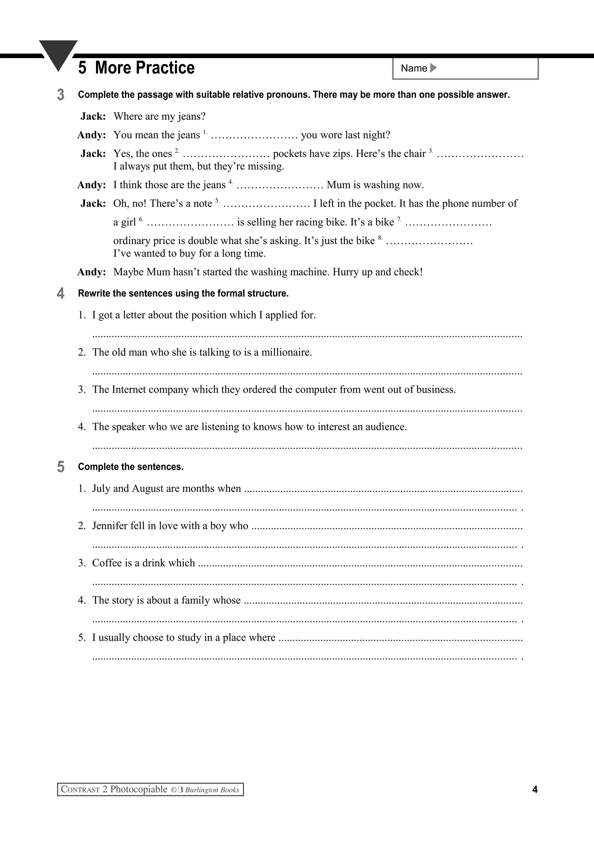 Name5 More Practice
3 Complete the passage with suitable relative pronouns. There may be more than one possible answer.
Jack: Where are my jeans?
Andy: You mean the jeans 1.
…………………… you wore last night?
Jack: Yes, the ones 2.
…………………… pockets have zips. Here’s the chair 3.
……………………
I always put them, but they’re missing.
Andy: I think those are the jeans 4.
…………………… Mum is washing now.
Jack: Oh, no! There’s a note 5.
…………………… I left in the pocket. It has the phone number of
a girl 6.
…………………… is selling her racing bike. It’s a bike 7.
……………………
ordinary price is double what she’s asking. It’s just the bike 8.
……………………
I’ve wanted to buy for a long time.
Andy: Maybe Mum hasn’t started the washing machine. Hurry up and check!
4 Rewrite the sentences using the formal structure.
1. I got a letter about the position which I applied for.
..........................................................................................................................................................
2. The old man who she is talking to is a millionaire.
..........................................................................................................................................................
3. The Internet company which they ordered the computer from went out of business.
..........................................................................................................................................................
4. The speaker who we are listening to knows how to interest an audience.
..........................................................................................................................................................
5 Complete the sentences.
1. July and August are months when ....................................................................................................
........................................................................................................................................................ .
2. Jennifer fell in love with a boy who .................................................................................................
........................................................................................................................................................ .
3. Coffee is a drink which ....................................................................................................................
........................................................................................................................................................ .
4. The story is about a family whose ....................................................................................................
........................................................................................................................................................ .
5. I usually choose to study in a place where .......................................................................................
........................................................................................................................................................ .
4
 