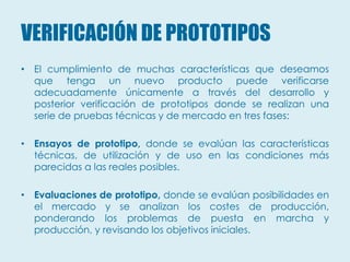 VERIFICACIÓN DE PROTOTIPOS
• El cumplimiento de muchas características que deseamos
  que tenga un nuevo producto puede verificarse
  adecuadamente únicamente a través del desarrollo y
  posterior verificación de prototipos donde se realizan una
  serie de pruebas técnicas y de mercado en tres fases:

• Ensayos de prototipo, donde se evalúan las características
  técnicas, de utilización y de uso en las condiciones más
  parecidas a las reales posibles.

• Evaluaciones de prototipo, donde se evalúan posibilidades en
  el mercado y se analizan los costes de producción,
  ponderando los problemas de puesta en marcha y
  producción, y revisando los objetivos iniciales.
 