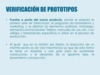 VERIFICACIÓN DE PROTOTIPOS
• Puestas a punto del nuevo producto, donde se prepara la
  primera serie de fabricación, el programa de lanzamiento y
  marketing, y se diseñan los elementos auxiliares, embalajes,
  elementos promocionales, folletos, manuales de uso, etc. y los
  utillajes y herramientas específicos a utilizar en el proceso de
  producción.

• Al igual que en la revisión del diseño, la redacción de un
  informe escrito es de vital importancia ya que de esta forma
  se tiene un respaldo y una guía para las posteriores
  correcciones y el desarrollo de la siguiente fase, el
  lanzamiento y producción.
 