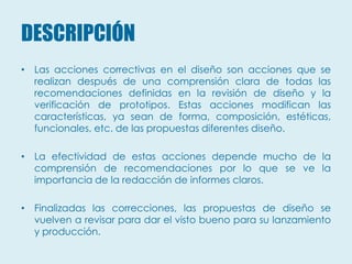 DESCRIPCIÓN
• Las acciones correctivas en el diseño son acciones que se
  realizan después de una comprensión clara de todas las
  recomendaciones definidas en la revisión de diseño y la
  verificación de prototipos. Estas acciones modifican las
  características, ya sean de forma, composición, estéticas,
  funcionales, etc. de las propuestas diferentes diseño.

• La efectividad de estas acciones depende mucho de la
  comprensión de recomendaciones por lo que se ve la
  importancia de la redacción de informes claros.

• Finalizadas las correcciones, las propuestas de diseño se
  vuelven a revisar para dar el visto bueno para su lanzamiento
  y producción.
 