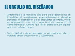 EL ORGULLO DEL DISEÑADOR
• Anteriormente se mencionó que para evitar distenciones en
  la revisión del cumplimiento de requerimientos no deberían
  participar los diseñadores de las propuestas de análisis, y esto
  es simplemente para evitar algo bastante normal en el
  comportamiento humano que es la protección de aquello
  que tomo esfuerzo propio.

• Todo diseñador debe desarrollar su pensamiento critico y
  tratar de abrirse cada vez mas a sugerencias.
 