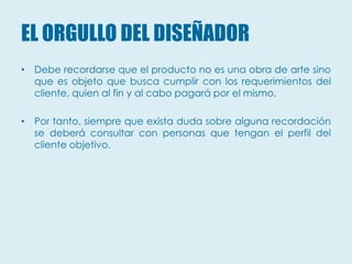 EL ORGULLO DEL DISEÑADOR
• Debe recordarse que el producto no es una obra de arte sino
  que es objeto que busca cumplir con los requerimientos del
  cliente, quien al fin y al cabo pagará por el mismo.

• Por tanto, siempre que exista duda sobre alguna recordación
  se deberá consultar con personas que tengan el perfil del
  cliente objetivo.
 