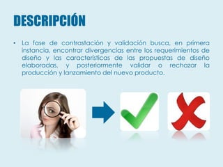 DESCRIPCIÓN
• La fase de contrastación y validación busca, en primera
  instancia, encontrar divergencias entre los requerimientos de
  diseño y las características de las propuestas de diseño
  elaboradas, y posteriormente validar o rechazar la
  producción y lanzamiento del nuevo producto.
 