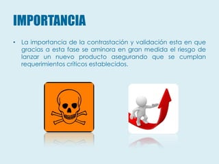 IMPORTANCIA
• La importancia de la contrastación y validación esta en que
  gracias a esta fase se aminora en gran medida el riesgo de
  lanzar un nuevo producto asegurando que se cumplan
  requerimientos críticos establecidos.
 
