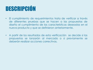 DESCRIPCIÓN
• El cumplimiento de requerimientos trata de verificar a través
  de diferentes pruebas que se hacen a las propuestas de
  diseño el cumplimiento de las características deseadas en el
  nuevo producto y que se definieron anteriormente.

• A partir de los resultados de esta verificación se decide si las
  propuestas se lanzarán al mercado o si previamente se
  deberán realizar acciones correctivas.
 