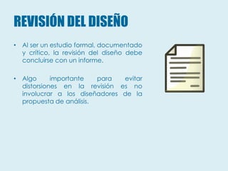 REVISIÓN DEL DISEÑO
• Al ser un estudio formal, documentado
  y crítico, la revisión del diseño debe
  concluirse con un informe.

• Algo      importante   para  evitar
  distorsiones en la revisión es no
  involucrar a los diseñadores de la
  propuesta de análisis.
 