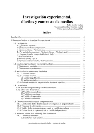 Investigación experimental, diseños y contraste de medias
Investigación experimental,
diseños y contraste de medias
Pedro Morales Vallejo
Universidad Pontificia Comillas, Madrid
(Última revisión, 3 de Julio de 2013).
índice
Introducción ............................................................................................................................ 4
1. Conceptos básicos en investigación experimental .............................................................. 5
1.1. Las hipótesis ................................................................................................................ 5
a) ¿Qué es una hipótesis?............................................................................................ 5
b) ¿Es necesario formular hipótesis?.......................................................................... 5
c) Hipótesis Alterna e Hipótesis Nula ......................................................................... 6
d) ¿Por qué distinguimos entre Hipótesis Alterna e Hipótesis Nula?......................... 7
e) ¿Hay que formular siempre la Hipótesis Nula?...................................................... 8
f) Nivel de confianza.................................................................................................... 8
g) Errores Tipo I y Tipo II........................................................................................... 8
h) Hipótesis unidireccionales y bidireccionales.......................................................... 10
1.2. Diseños experimentales y cuasi-experimentales ......................................................... 13
1º Diseños experimentales........................................................................................... 13
2º Diseños cuasi-experimentales................................................................................. 13
1.3. Validez interna y externa de los diseños ..................................................................... 15
1.3.1. La validez interna.............................................................................................. 15
1.3.2. La validez externa.............................................................................................. 16
a). Validez de población..................................................................................... 17
b). Validez ecológica.......................................................................................... 17
1.3.3. Observaciones sobre las potenciales fuentes de invalidez ................................ 18
1.4. Las variables................................................................................................................ 19
1.4.1. Variable independiente y variable dependiente.................................................. 19
1.4.2. Otros tipos de variables ...................................................................................... 20
a) Variables moderadoras................................................................................... 20
b) Variables controladas..................................................................................... 21
c) Variables desconocidas.................................................................................. 21
d) Variables confundidas ................................................................................... 22
1.5. Observaciones metodológicas complementarias......................................................... 24
1.5.1. Limitaciones de los diseños cuando investigamos en grupos naturales............ 24
1.5.2. Triangular la información.................................................................................. 24
1.5.3. Validez de los instrumentos para medir la variable dependiente ...................... 25
1.5.4. Evaluación de la experiencia (de la variable independiente) ............................ 27
1.6. Muestras: tamaño de la muestra y tipos de muestras................................................... 28
1.6.1. Tamaño de la muestra........................................................................................ 28
1. Utilidad del meta-análisis.............................................................................. 28
 