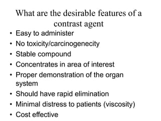 What are the desirable features of a
contrast agent
• Easy to administer
• No toxicity/carcinogenecity
• Stable compound
• Concentrates in area of interest
• Proper demonstration of the organ
system
• Should have rapid elimination
• Minimal distress to patients (viscosity)
• Cost effective
 