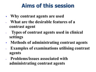 Aims of this session
• Why contrast agents are used
• What are the desirable features of a
contrast agent
• Types of contrast agents used in clinical
settings
• Methods of administrating contrast agents
• Examples of examinations utilising contrast
agents
• Problems/issues associated with
administrating contrast agents
 