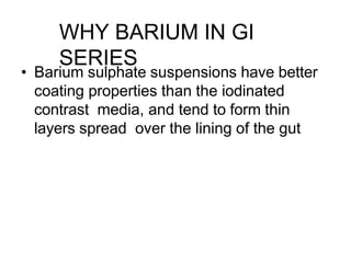 • Barium sulphate suspensions have better
coating properties than the iodinated
contrast media, and tend to form thin
layers spread over the lining of the gut
WHY BARIUM IN GI
SERIES
 