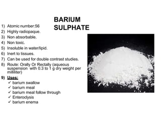 BARIUM
SULPHATE
1) Atomic number:56
2) Highly radiopaque.
3) Non absorbable.
4) Non toxic.
5) Insoluble in water/lipid.
6) Inert to tissues.
7) Can be used for double contrast studies.
8) Route: Orally Or Rectally (aqueous
suspension with 0.3 to 1 g dry weight per
milliliter)
9) Uses:
 barium swallow
 barium meal
 barium meal follow through
 Enteroclysis
 barium enema
 