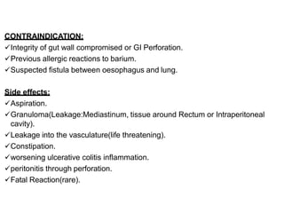 CONTRAINDICATION:
Integrity of gut wall compromised or GI Perforation.
Previous allergic reactions to barium.
Suspected fistula between oesophagus and lung.
Side effects:
Aspiration.
Granuloma(Leakage:Mediastinum, tissue around Rectum or Intraperitoneal
cavity).
Leakage into the vasculature(life threatening).
Constipation.
worsening ulcerative colitis inflammation.
peritonitis through perforation.
Fatal Reaction(rare).
 