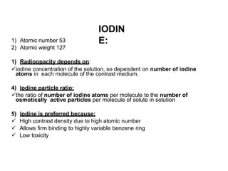 IODIN
E:
1) Atomic number 53
2) Atomic weight 127
1) Radioopacity depends on:
iodine concentration of the solution, so dependent on number of iodine
atoms in each molecule of the contrast medium.
4) Iodine particle ratio:
the ratio of number of iodine atoms per molecule to the number of
osmotically active particles per molecule of solute in solution
5) Iodine is preferred because:
 High contrast density due to high atomic number
 Allows firm binding to highly variable benzene ring
 Low toxicity
 