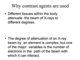 Why contrast agents are used
• Different tissues within the body
attenuate the beam of X-rays to
different degrees.
• The degree of attenuation of an X-ray
beam by an element is complex, but one
of the major variables is the number of
electrons in the path of the beam with
which it can interact.
 