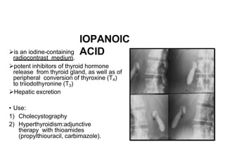 IOPANOIC
ACID
is an iodine-containing
radiocontrast medium.
potent inhibitors of thyroid hormone
release from thyroid gland, as well as of
peripheral conversion of thyroxine (T4)
to triiodothyronine (T3)
Hepatic excretion
• Use:
1) Cholecystography
2) Hyperthyroidism:adjunctive
therapy with thioamides
(propylthiouracil, carbimazole).
 