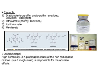Example:
1) Diatrizoate(urograffin, angiograffin , urovideo,
urovision, trazograff)
2) Iothalamate(conray, Triovideo)
3) Ioxithalamate
4) Metrizoate
Disadvantage:
High osmolality (8 X plasma) because of the non radiopaque
cations (Na & meglumine) is responsible for the adverse
effects.
 