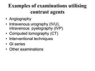 Examples of examinations utilising
contrast agents
• Angiography
• Intravenous urography (IVU),
intravenous pyelography (IVP)
• Computed tomography (CT)
• Interventional techniques
• GI series
• Other examinations
 