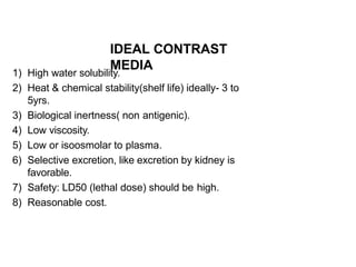 IDEAL CONTRAST
MEDIA
1) High water solubility.
2) Heat & chemical stability(shelf life) ideally- 3 to
5yrs.
3) Biological inertness( non antigenic).
4) Low viscosity.
5) Low or isoosmolar to plasma.
6) Selective excretion, like excretion by kidney is
favorable.
7) Safety: LD50 (lethal dose) should be high.
8) Reasonable cost.
 