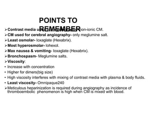 POINTS TO
REMEMBER
Contrast media used for myelography- non-ionic CM.
CM used for cerebral angiography- only meglumine salt.
Least osmolar- Ioxaglate (Hexabrix).
Most hyperosmolar- Iohexol.
Max nausea & vomiting- Ioxaglate (Hexabrix).
Bronchospasm- Meglumine salts.
Viscosity:
• Increase with concentration
• Higher for dimers(big size)
• High viscosity interferes with mixing of contrast media with plasma & body fluids.
• Least viscosity- Omnipaque240
Meticulous heparinization is required during angiography as incidence of
thromboembolic phenomenon is high when CM is mixed with blood.
 