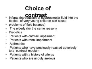 Choice of
contrast
• Infants (introduction of hyperosmolar fluid into the
bodies of very young children can cause
• problems of fluid balance)
• The elderly (for the same reason)
• Diabetics
• Patients with cardiac impairment
• Patients with renal impairment
• Asthmatics
• Patients who have previously reacted adversely
to a contrast medium
• Patients with a history of allergy
• Patients who are unduly anxious
 