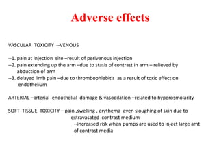 Adverse effects
VASCULAR TOXICITY --VENOUS
--1. pain at injection site –result of perivenous injection
--2. pain extending up the arm –due to stasis of contrast in arm – relieved by
abduction of arm
--3. delayed limb pain –due to thrombophlebitis as a result of toxic effect on
endothelium
ARTERIAL –arterial endothelial damage & vasodilation –related to hyperosmolarity
SOFT TISSUE TOXICITY – pain ,swelling , erythema even sloughing of skin due to
extravasated contrast medium
--increased risk when pumps are used to inject large amt
of contrast media
 