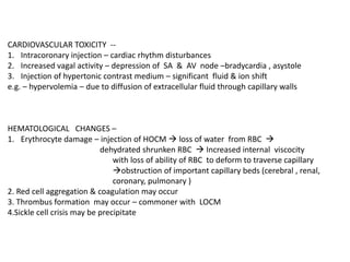CARDIOVASCULAR TOXICITY --
1. Intracoronary injection – cardiac rhythm disturbances
2. Increased vagal activity – depression of SA & AV node –bradycardia , asystole
3. Injection of hypertonic contrast medium – significant fluid & ion shift
e.g. – hypervolemia – due to diffusion of extracellular fluid through capillary walls
HEMATOLOGICAL CHANGES –
1. Erythrocyte damage – injection of HOCM  loss of water from RBC 
dehydrated shrunken RBC  Increased internal viscocity
with loss of ability of RBC to deform to traverse capillary
obstruction of important capillary beds (cerebral , renal,
coronary, pulmonary )
2. Red cell aggregation & coagulation may occur
3. Thrombus formation may occur – commoner with LOCM
4.Sickle cell crisis may be precipitate
 