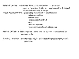 NEPHROTOXICITY -- CONTRAST INDUCED NEPHROPATHY –sr. creat conc .
starts to rise within first 24 hrs , reaches peak by 2-3 days &
returns to baseline by 3- 7 days
PREDISPOSING FACTORS – preexisting impairment of renal function
-- diabetes mellitus
--dehydration
--large doses of contrast
--age
--multiple myeloma
--concurrent use of nephrotoxic drug
NEUROTOXICITY – if BBB is impaired , nerve cells are exposed to toxic effects of
contrast media
THYROID FUNCTION – thyrotoxicosis may be exacerbated in preexisting thyrotoxic
symptoms
 