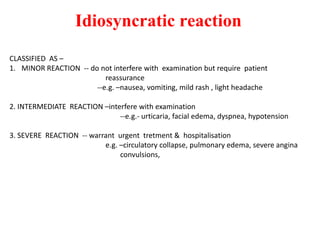 Idiosyncratic reaction
CLASSIFIED AS –
1. MINOR REACTION -- do not interfere with examination but require patient
reassurance
--e.g. –nausea, vomiting, mild rash , light headache
2. INTERMEDIATE REACTION –interfere with examination
--e.g.- urticaria, facial edema, dyspnea, hypotension
3. SEVERE REACTION -- warrant urgent tretment & hospitalisation
e.g. –circulatory collapse, pulmonary edema, severe angina
convulsions,
 
