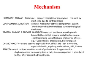 Mechanism
HISTAMINE RELEASE – histamine – primary mediator of anaphylaxis –released by
mast cells due to contrast media
COMPLEMENT ACTIVATION – contrast media may activate complement system
which induce histamine release & other biological
mediators
PROTEIN BINDING & ENZYME INHIBITION –contrast media are weakly protein
bound & thus inhibit enzyme acetylcholinesterase
--contrast media side effects are cholinergic effects –
e.g.—vasodilation, bradycardia, bronchospasm
CHEMOTOXICITY – due to cations- especially Na+, effects are seen in neurons,
myocardial cells , capillary endothelium, RBC, kidney
ANXIETY – most contrast reaction result of patients fear & apprehension
--high autonomic nervous system activity in anxious patient is stimulated
further after contrast administration
 