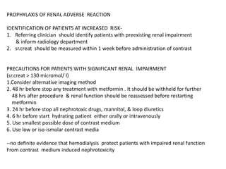 PROPHYLAXIS OF RENAL ADVERSE REACTION
IDENTIFICATION OF PATIENTS AT INCREASED RISK-
1. Referring clinician should identify patients with preexisting renal impairment
& inform radiology department
2. sr.creat should be measured within 1 week before administration of contrast
PRECAUTIONS FOR PATIENTS WITH SIGNIFICANT RENAL IMPAIRMENT
(sr.creat > 130 micromol/ l)
1.Consider alternative imaging method
2. 48 hr before stop any treatment with metformin . It should be withheld for further
48 hrs after procedure & renal function should be reassessed before restarting
metformin
3. 24 hr before stop all nephrotoxic drugs, mannitol, & loop diuretics
4. 6 hr before start hydrating patient either orally or intravenously
5. Use smallest possible dose of contrast medium
6. Use low or iso-ismolar contrast media
--no definite evidence that hemodialysis protect patients with impaired renal function
From contrast medium induced nephrotoxicity
 