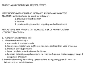 PROPHYLAXIS OF NON RENAL ADVERSE EFFECTS
IDENTIFICATION OF PATIENTS AT INCREASED RISK OF ANAPHYLACTOID
REACTION– patients should be asked for history of—
1. previous contrast reaction
2. asthma
3. previous allergic reaction requiring medical treatment
PRECAUTIONS FOR PATIENTS AT INCREASED RISK OF ANAPHYLACTOID
CONTRAST REACTION –
1. Consider an alternative test
2. If contrast is necessary –
a. use non ionic contrast media
b. for previous reactors use a different non ionic contrast than used previously
c. maintain close supervision
d. leave canula in place & observe for 30 min.
e. be ready to treat promptly any adverse reaction & ensure that emergency drugs &
equipment are ready
3. Premedication may be used e.g.- prednisolone 30 mg orally given 12 hr & 2hr
before contrast administration
 