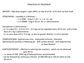 OXYGEN – high dose oxygen ( upto 100% ) at rate of of 10- 12 lit /min via face mask
EPINEPHRINE – available in 2 dilutions –
--1 in 1000 – 1mg in 1 ml – s. c. or i.m. use
--1 in 10000 –1mg in 10 ml– for i.v. administration
Epinephrine is administered –
--sc. In a dose 0.1 – 0.3 ml ( 0.1 – 0.3 mg) can be repeated every 10-15 min until a total
dose of 1 mg is administered
--i.v. in same dose of 0.1- 0.3 mg , so due to greater dilution 1-3 ml is injected
COMPLICATIONS- hypertensive crisis , myocardial ischemia , infarction
Administered carefully in following pts- with cardiac disease , with hypertension
on beta blockers
CORTICOSTEROIDS – effective in reducing late reactions , which can be observed
upto 48 hrs
-- i.v. doses of 100- 1000 mg of hydrocortisone recommended
--can be followed by continuous infusion of 300-500 mg in 250 ml saline at rate
60 ml/ hr
PRINCIPLES OF TREATMENT
 