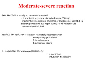 Moderate-severe reaction
SKIN REACTION – usually no treatment is needed
-- if pruritus is severe use diphenhydramine ( 50 mg )
--if patient develops severe erythema or angioedema use H1 & H2
blockers ( cimetidine 300 mg in 20 ml ) – if no response use
epinephrine 0.1-0.3 ml
RESPIRATION REACTION – causes of respiratory decompensation
1. airway & laryngeal edema
2. bronchospasm
3. pulmonary edema
1. LARYNGEAL EDEMA MANAGEMENT – O2
--epinephrine
--intubation if necessary
 