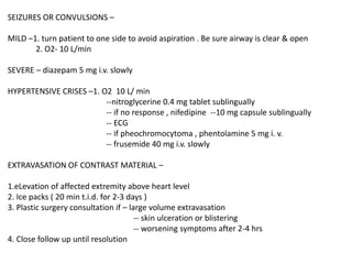 SEIZURES OR CONVULSIONS –
MILD –1. turn patient to one side to avoid aspiration . Be sure airway is clear & open
2. O2- 10 L/min
SEVERE – diazepam 5 mg i.v. slowly
HYPERTENSIVE CRISES –1. O2 10 L/ min
--nitroglycerine 0.4 mg tablet sublingually
-- if no response , nifedipine --10 mg capsule sublingually
-- ECG
-- if pheochromocytoma , phentolamine 5 mg i. v.
-- frusemide 40 mg i.v. slowly
EXTRAVASATION OF CONTRAST MATERIAL –
1.eLevation of affected extremity above heart level
2. Ice packs ( 20 min t.i.d. for 2-3 days )
3. Plastic surgery consultation if – large volume extravasation
-- skin ulceration or blistering
-- worsening symptoms after 2-4 hrs
4. Close follow up until resolution
 