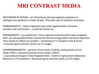 MRI CONTRAST MEDIA
MECHANISM OF ACTION – act indirectly by altering magnetic properties of
Hydrogen ions (protons ) in water & lipid . They alter rate of relaxation of protons
FERROMAGNETIC – retain magnetism even when applied field is removed .
Interfere with cell function – unsafe for clinical use
PARAMAGNETIC – e.g. gadolinium . Have magnetic moments which align to applied
field , but once gradient field is turned off, thermal energy within overcome alignment.
Their maximum effect is on protons – shortening of T1 relaxation time & hence
increased signal intensity ( white ) on T1 images .
SUPERPARAMAGNETIC – particles of iron oxide ( Fe3O4), small particles of iron
Oxide ( SPIO ), ultrasmall particles of iron oxide ( USPIO )
--cause abrupt changes in local magnetic field – results in rapid proton dephasing –
Reduction in T2 relaxation – decreased signal intensity ( black ) on T2 images
 